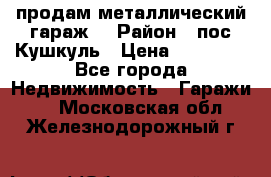 продам металлический гараж  › Район ­ пос.Кушкуль › Цена ­ 60 000 - Все города Недвижимость » Гаражи   . Московская обл.,Железнодорожный г.